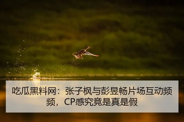 吃瓜黑料网：张子枫与彭昱畅片场互动频频，CP感究竟是真是假